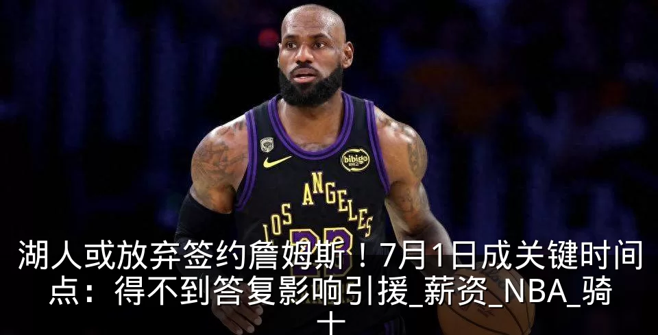 湖人或放弃签约詹姆斯！7月1日成关键时间点：得不到答复影响引援_薪资_NBA_骑士